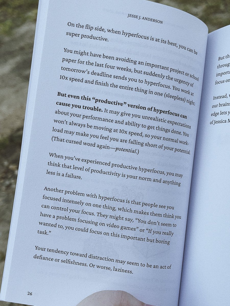 Page 26 of Extra Focus, reads:
On the flip side, when hyperfocus is at its best, you can be super productive.
You might have been avoiding an important project or schoo paper for the last four weeks, but suddenly the urgency of tomorrow's deadline sends you to hyperfocus. You work at 10x speed and finish the entire thing in one (sleepless) night.
But even this "productive" version of hyperfocus can cause you trouble. It may give you unrealistic expectations about your performance and ability to get things done. You won't always be moving at 10x speed, so your normal workload may make you feel you are falling short of your potential, (That cursed word again potential.)
When you've experienced productive hyperfocus, you may think that level of productivity is your norm and anything less is a failure.